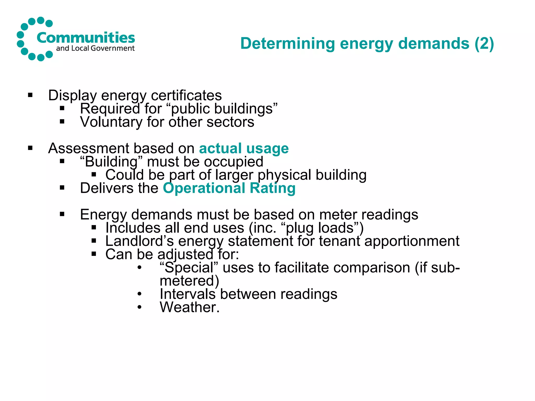 Determining energy demands (2) Display energy certificates Required for “public buildings” Voluntary for other sectors Assessment based on  actual usage   “ Building” must be occupied Could be part of larger physical building Delivers the  Operational Rating Energy demands must be based on meter readings Includes all end uses (inc. “plug loads”) Landlord’s energy statement for tenant apportionment Can be adjusted for: “ Special” uses to facilitate comparison   (if sub-metered) Intervals between readings Weather. 