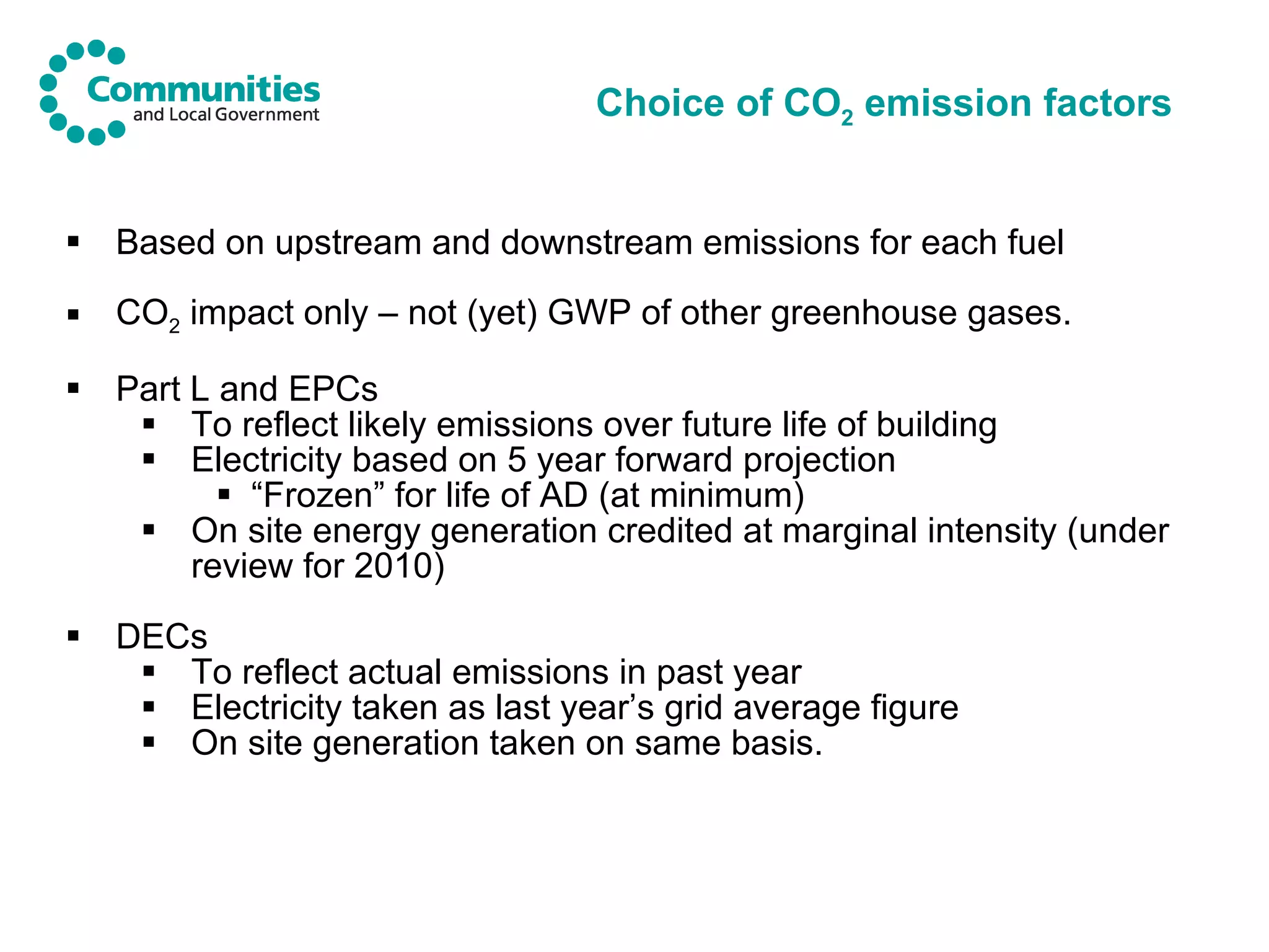 Choice of CO 2  emission factors Based on upstream and downstream emissions for each fuel CO 2  impact only – not (yet) GWP of other greenhouse gases. Part L and EPCs To reflect likely emissions over future life of building Electricity based on 5 year forward projection “ Frozen” for life of AD (at minimum) On site energy generation credited at marginal intensity (under review for 2010) DECs To reflect actual emissions in past year Electricity taken as last year’s grid average figure On site generation taken on same basis. 