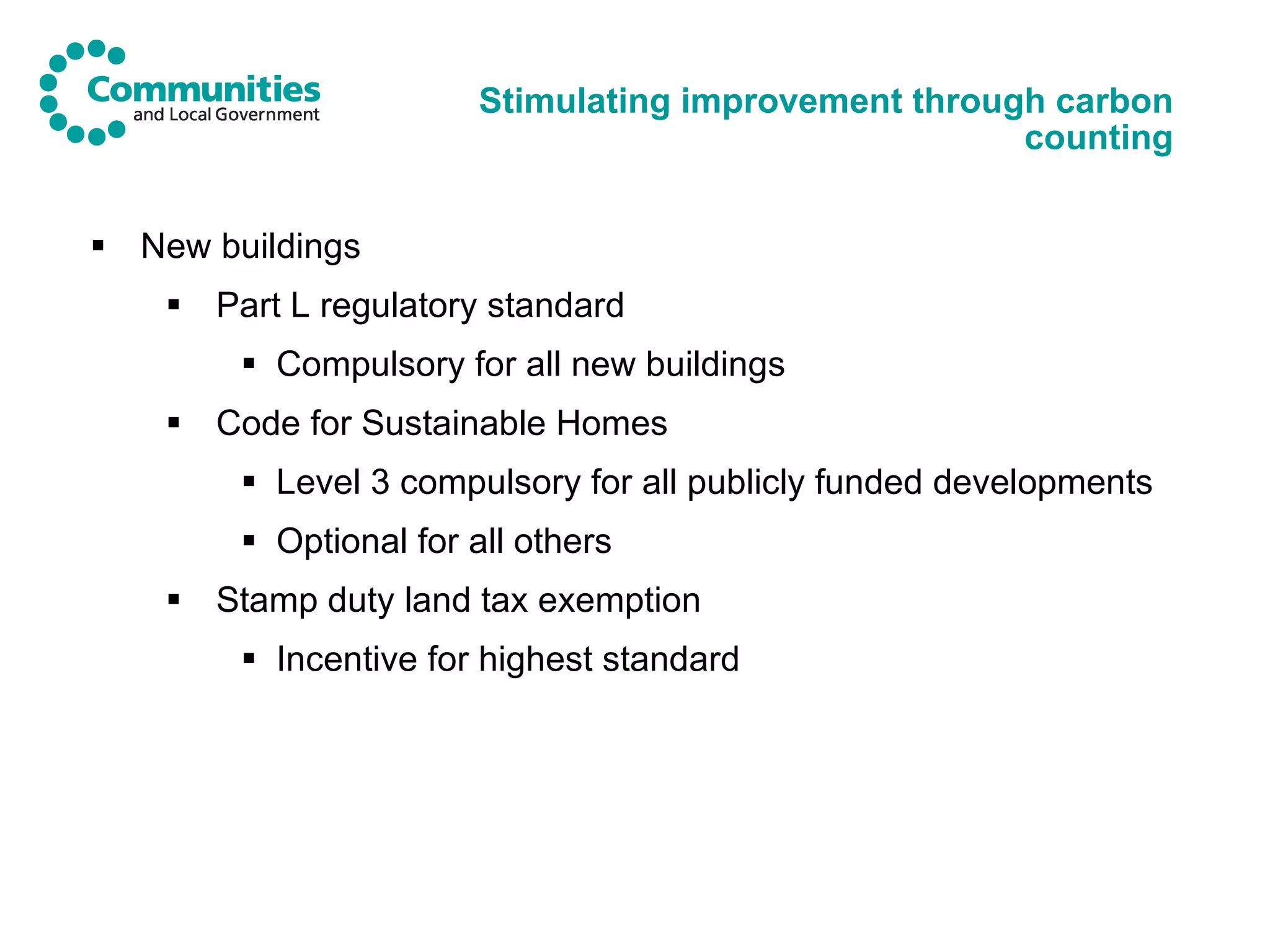 Stimulating improvement through carbon counting New buildings Part L regulatory standard Compulsory for all new buildings Code for Sustainable Homes Level 3 compulsory for all publicly funded developments Optional for all others Stamp duty land tax exemption Incentive for highest standard 