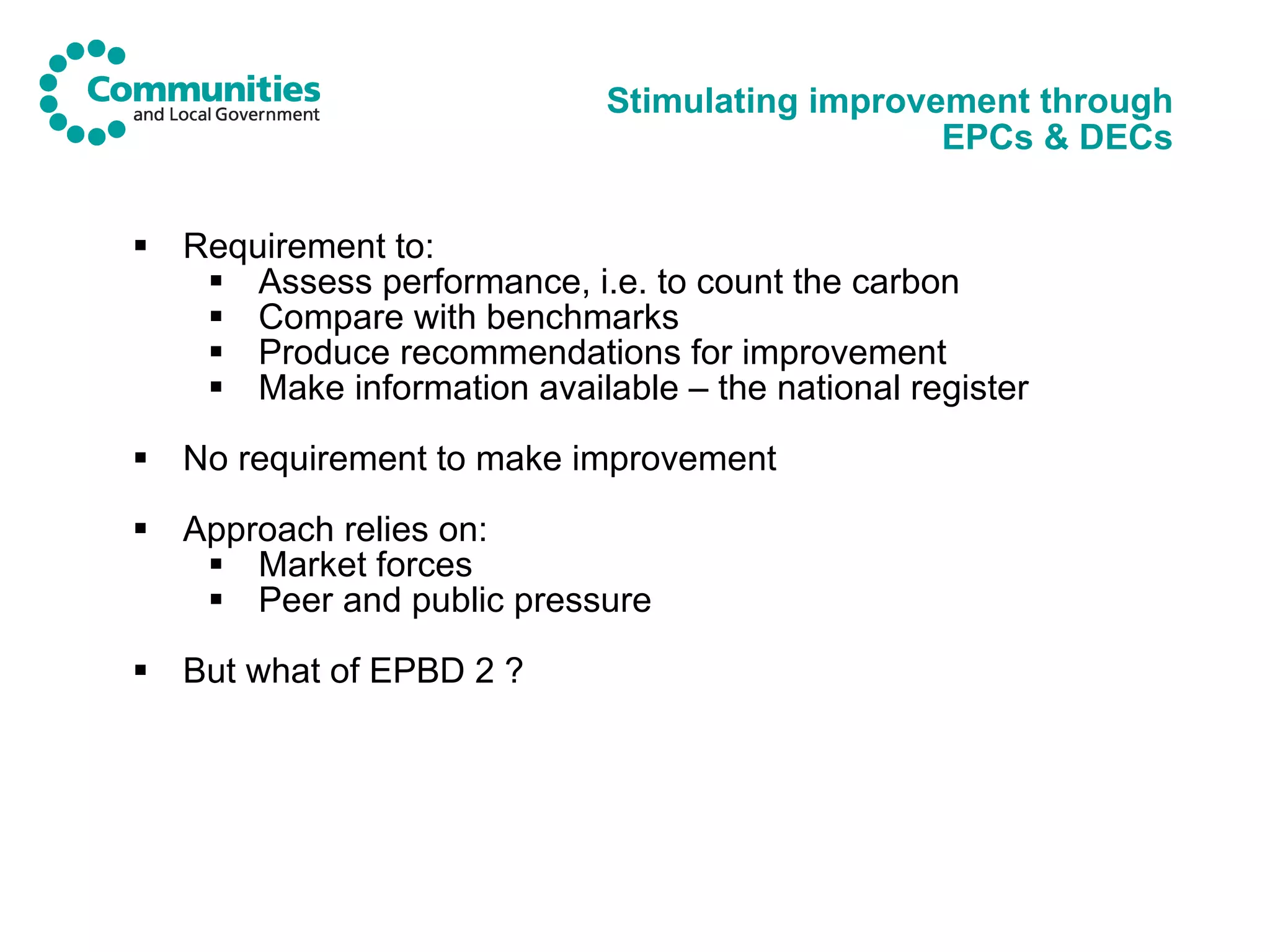 Stimulating improvement through EPCs & DECs Requirement to: Assess performance, i.e. to count the carbon Compare with benchmarks Produce recommendations for improvement Make information available – the national register No requirement to make improvement Approach relies on: Market forces Peer and public pressure But what of EPBD 2 ? 