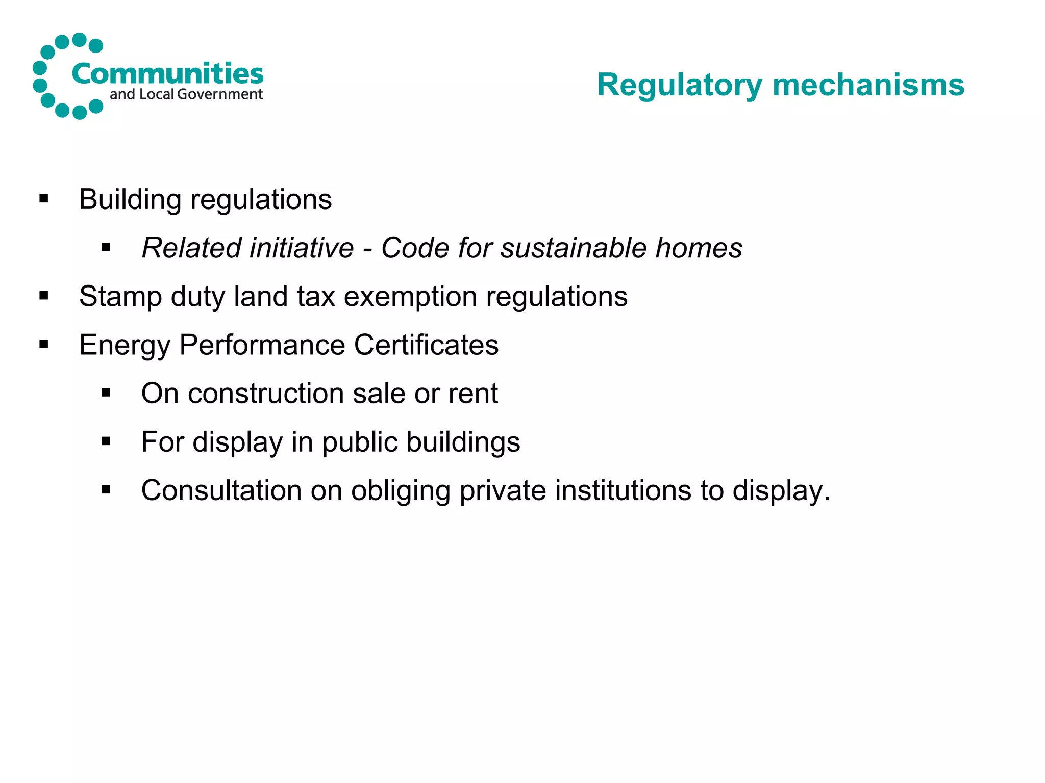 Regulatory mechanisms Building regulations Related initiative - Code for sustainable homes Stamp duty land tax exemption regulations  Energy Performance Certificates On construction sale or rent For display in public buildings Consultation on obliging private institutions to display. 