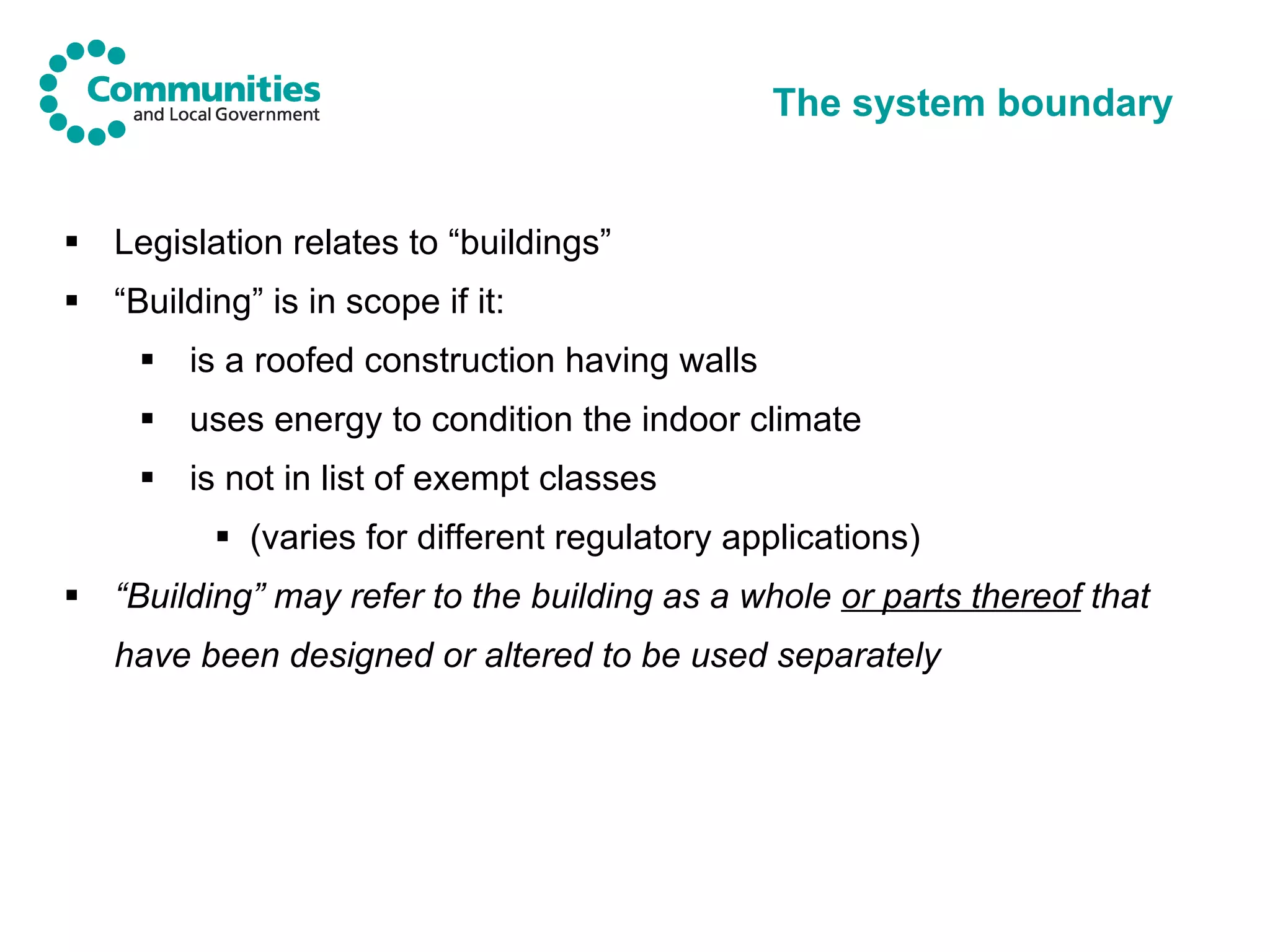 The system boundary Legislation relates to “buildings” “ Building” is in scope if it: is a roofed construction having walls uses energy to condition the indoor climate is not in list of exempt classes (varies for different regulatory applications) “ Building” may refer to the building as a whole  or parts thereof  that have been designed or altered to be used separately   