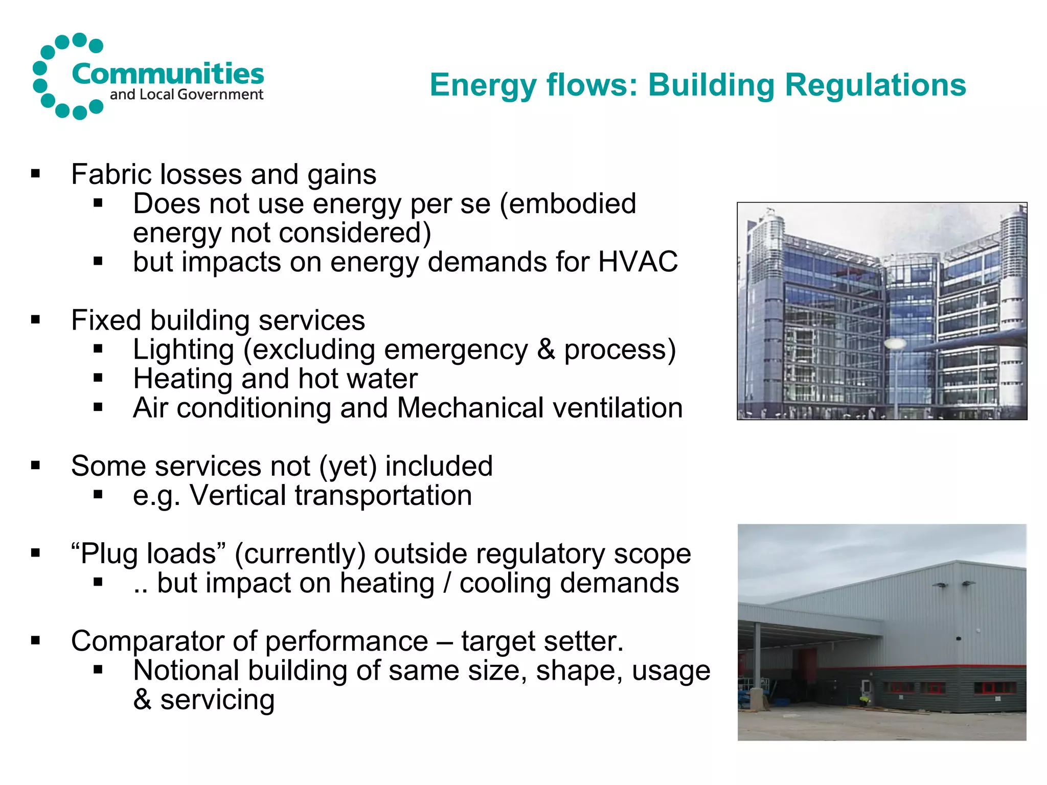 Energy flows: Building Regulations Fabric losses and gains Does not use energy per se (embodied energy not considered) but impacts on energy demands for HVAC Fixed building services Lighting (excluding emergency & process) Heating and hot water Air conditioning and Mechanical ventilation Some services not (yet) included e.g. Vertical transportation “ Plug loads” (currently) outside regulatory scope .. but impact on heating / cooling demands Comparator of performance – target setter. Notional building of same size, shape, usage & servicing 