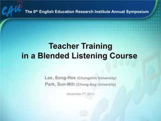 The 6th English Education Research Institute Annual Symposium




        Teacher Training
in a Blended Listening Course

         Lee, Sung-Hee (Chongshin University)
         Park, Sun-Mih (Chung-Ang University)

                    December 7th, 2012
 