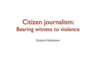 Citizen journalism:
Bearing witness to violence
        Sanjana Hattotuwa
 