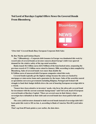 Ted Lord of Barclays Capital Offers News On Covered Bonds
From Bloomberg




„Ultra Safe‟ Covered Bonds Buoy European Corporate Debt Sales

By Ben Martin and Esteban Duarte
   Jan. 7 (Bloomberg) -- Corporate debt issuance in Europe was dominated this week by
record sales of covered bonds as investor concern about Europe‟s debt woes spurred
demand for the relative safety of the top-rated securities.
   Banks issued 18.1 billion euros ($23.5 billion) of the loan-backed notes, surpassing the
previous record of 17.1 billion euros raised in January 2006, according to data compiled by
Bloomberg. Sales of covered bonds were more than double the
8.5 billion euros of unsecured debt European companies raised this week.
   Covered bonds typically get the highest ratings because the notes are backed by
mortgages or state-sector loans and a guarantee by the issuer. Sales of the securities soared
as speculation euro-area governments including Belgium, Portugal and Ireland will
struggle to fund their budget deficits drove the cost of insuring European sovereign debt to
a record.
   “Issuers have been attentive to investors‟ needs, who favor the ultra-safe covered bond
for investment with the current economic background,” said Ted Lord, head of European
covered bonds at Barclays Capital. “There are several cases in their history where
sovereigns have defaulted on their debt and covered bonds have been paid in full and on
time.”
   The extra yield investors demand to hold covered bonds instead of sovereign debt fell 1
basis point this week to 182 on Jan. 6, according to Bank of America Merrill Lynch index
data.
That‟s up from 85 basis points a year earlier, the data show.
 