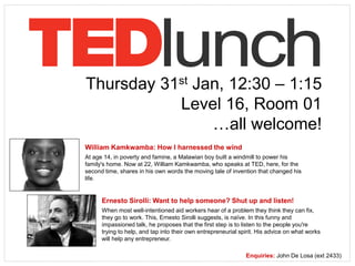 Thursday 31st Jan, 12:30 – 1:15
Level 16, Room 01
…all welcome!
William Kamkwamba: How I harnessed the wind
At age 14, in poverty and famine, a Malawian boy built a windmill to power his
family's home. Now at 22, William Kamkwamba, who speaks at TED, here, for the
second time, shares in his own words the moving tale of invention that changed his
life.
Ernesto Sirolli: Want to help someone? Shut up and listen!
When most well-intentioned aid workers hear of a problem they think they can fix,
they go to work. This, Ernesto Sirolli suggests, is naïve. In this funny and
impassioned talk, he proposes that the first step is to listen to the people you're
trying to help, and tap into their own entrepreneurial spirit. His advice on what works
will help any entrepreneur.
Enquiries: John De Losa (ext 2433)
 