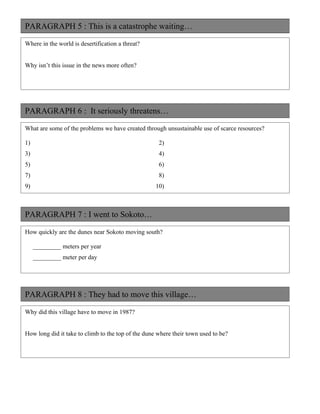 PARAGRAPH 5 : This is a catastrophe waiting…

Where in the world is desertification a threat?


Why isn’t this issue in the news more often?




PARAGRAPH 6 : It seriously threatens…

What are some of the problems we have created through unsustainable use of scarce resources?

1)                                                   2)
3)                                                   4)
5)                                                   6)
7)                                                   8)
9)                                                  10)



PARAGRAPH 7 : I went to Sokoto…

How quickly are the dunes near Sokoto moving south?

     _________ meters per year
     _________ meter per day




PARAGRAPH 8 : They had to move this village…

Why did this village have to move in 1987?


How long did it take to climb to the top of the dune where their town used to be?
 