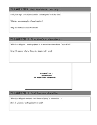 PARAGRAPH 9 : Now, sand dunes cover only…

Four years ago, 23 African countries came together to make what?


What are some examples of sand catchers?


Why did the Great Green Wall fail?




PARAGRAPH 10 : Now, there’s an alternative to…

What does Magnus Larsson propose as an alternative to the Great Green Wall?


Give 2-3 reasons why he thinks his idea is really good.




                                      QuickTimeª and a
                                        decompressor
                              are needed to see this picture.




PARAGRAPH 11 : Sand dunes are almost like…

What does Magnus compare sand dunes to? (they’re almost like…)

How do you make architecture from sand?
 