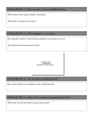 PARAGRAPH 12 : But, by now, you’ve probably asking…

What creature can be used to solidify a sand dune?


Where does it usually exist in nature?




PARAGRAPH 13 : What happens is, you pour…

How long does it take for sand to become sandstone? (cementation process)


Who did he learn about this process from?




                                                 QuickTimeª and a
                                                   decompressor
                                         are needed to see this picture.




PARAGRAPH 14 : So, hw much would this cost?

How much would it cost to produce a meter of bacterial sand?




PARAGRAPH 15 : How do we construct something like this?

What is one way that the bacteria can get into the sand?
 