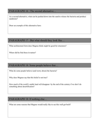 PARAGRAPH 16 : The second alternative…

As a second alternative, what can be pushed down into the sand to release the bacteria and produce
sandstone?


Draw an example of this alternative here:




PARAGRAPH 17 : But what should they look like…

What architectural form does Magnus think might be good for structures?


Where did he find these in nature?




PARAGRAPH 18: Some people believe that…

What do some people believe (and worry about) the bacteria?


Why does Magnus say that this belief is not true?


How much of the world’s arable land will disappear by the end of the century if we don’t do
something about desertification?




PARAGRAPH 18: If nothing else…

What are some reasons that Magnus would really like to see this wall get built?
 