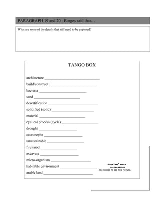 PARAGRAPH 19 and 20 : Borges said that…

What are some of the details that still need to be explored?




                                         TANGO BOX

       architecture ______________________________
       build/construct __________________________
       bacteria __________________________
       sand _________________________
       desertification ___________________________
       solidified (solid) _______________________
       material _________________________
       cyclical process (cycle) ____________________
       drought _____________________
       catastrophe _____________________
       unsustainable ____________________
       firewood ____________________
       excavate _____________________
       micro-organism ______________________
                                                                       QuickTimeª and a
       habitable environment _____________________                       decompressor
                                                               are needed to see this picture.
       arable land ___________________________
 