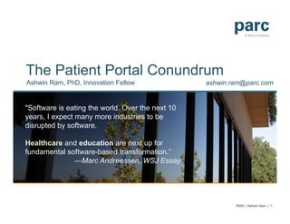 The Patient Portal Conundrum
Ashwin Ram, PhD, Innovation Fellow
"Software is eating the world. Over the next 10
years, I expect many more industries to be
disrupted by software.
Healthcare and education are next up for
fundamental software-based transformation.”
—Marc Andreessen, WSJ Essay
ashwin.ram@parc.com
PARC | Ashwin Ram | 1
 