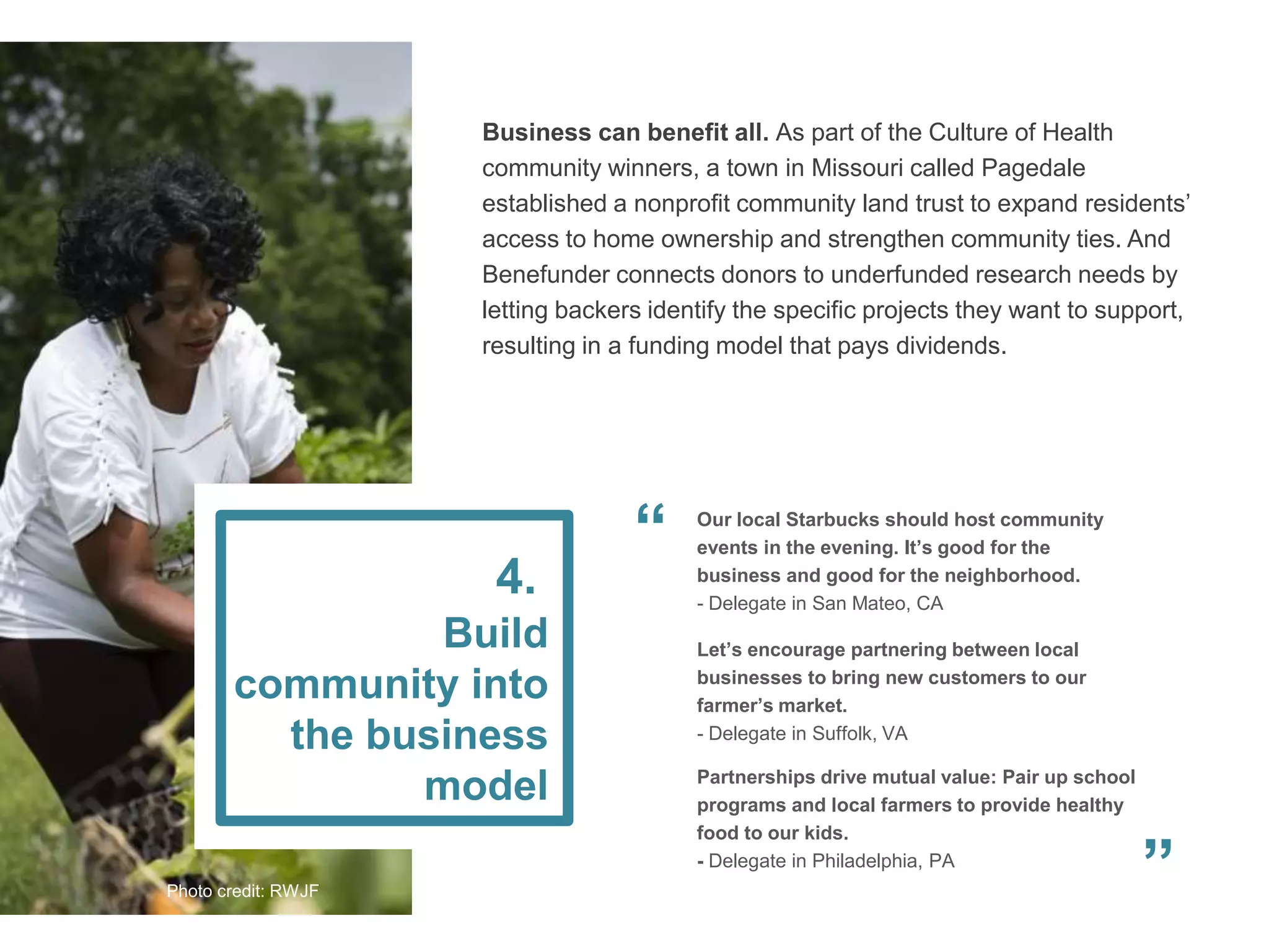 Business can benefit all. As part of the Culture of Health
community winners, a town in Missouri called Pagedale
established a nonprofit community land trust to expand residents’
access to home ownership and strengthen community ties. And
Benefunder connects donors to underfunded research needs by
letting backers identify the specific projects they want to support,
resulting in a funding model that pays dividends.
Partnerships drive mutual value: Pair up school
programs and local farmers to provide healthy
food to our kids.
- Delegate in Philadelphia, PA
Our local Starbucks should host community
events in the evening. It’s good for the
business and good for the neighborhood.
- Delegate in San Mateo, CA
Let’s encourage partnering between local
businesses to bring new customers to our
farmer’s market.
- Delegate in Suffolk, VA
Build
community into
the business
model
4.
”
“
Photo credit: RWJF
 