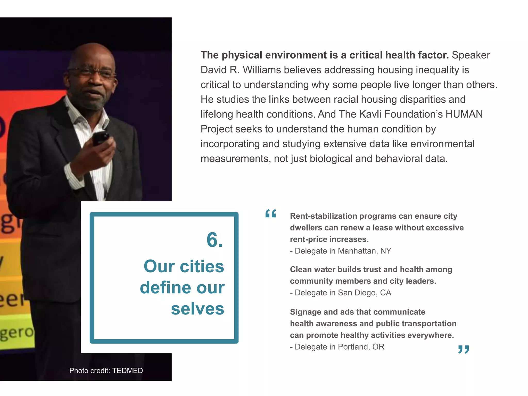 The physical environment is a critical health factor. Speaker
David R. Williams believes addressing housing inequality is
critical to understanding why some people live longer than others.
He studies the links between racial housing disparities and
lifelong health conditions. And The Kavli Foundation’s HUMAN
Project seeks to understand the human condition by
incorporating and studying extensive data like environmental
measurements, not just biological and behavioral data.
Our cities
define our
selves
6.
Signage and ads that communicate
health awareness and public transportation
can promote healthy activities everywhere.
- Delegate in Portland, OR
Rent-stabilization programs can ensure city
dwellers can renew a lease without excessive
rent-price increases.
- Delegate in Manhattan, NY
Clean water builds trust and health among
community members and city leaders.
- Delegate in San Diego, CA
”
“
Photo credit: TEDMED
 