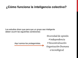¿Cómo funciona la inteligencia colectiva?




Los estudios dicen que para que un grupo sea inteligente
deben ocurrir las siguientes condiciones:




          Aquí somos los protagonistas.
 