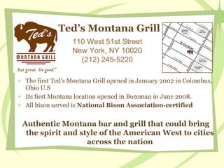 Ted’s Montana Grill  ,[object Object],[object Object],[object Object],110 West 51st Street New York, NY 10020 (212) 245-5220 Authentic Montana bar and grill that could bring the spirit and style of the American West to cities across the nation 