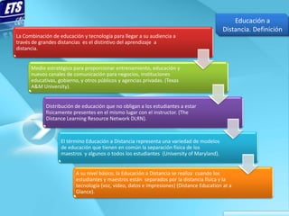 Educación a
                                                                                          Distancia. Definición
La Combinación de educación y tecnología para llegar a su audiencia a
través de grandes distancias es el distintivo del aprendizaje a
distancia.


      Medio estratégico para proporcionar entrenamiento, educación y
      nuevos canales de comunicación para negocios, instituciones
      educativas, gobierno, y otros públicos y agencias privadas. (Texas
      A&M University).


            Distribución de educación que no obligan a los estudiantes a estar
            físicamente presentes en el mismo lugar con el instructor. (The
            Distance Learning Resource Network DLRN).



                   El término Educación a Distancia representa una variedad de modelos
                   de educación que tienen en común la separación física de los
                   maestros y algunos o todos los estudiantes (University of Maryland).


                         A su nivel básico, la Educación a Distancia se realiza cuando los
                         estudiantes y maestros están separados por la distancia física y la
                         tecnología (voz, video, datos e impresiones) (Distance Education at a
                         Glance).
 