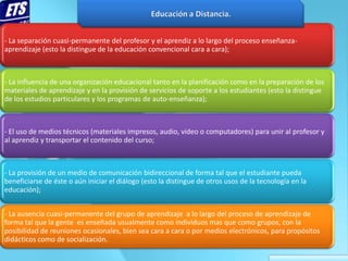 - La separación cuasi-permanente del profesor y el aprendiz a lo largo del proceso enseñanza-
aprendizaje (esto la distingue de la educación convencional cara a cara);



- La influencia de una organización educacional tanto en la planificación como en la preparación de los
materiales de aprendizaje y en la provisión de servicios de soporte a los estudiantes (esto la distingue
de los estudios particulares y los programas de auto-enseñanza);



- El uso de medios técnicos (materiales impresos, audio, video o computadores) para unir al profesor y
al aprendiz y transportar el contenido del curso;



- La provisión de un medio de comunicación bidireccional de forma tal que el estudiante pueda
beneficiarse de éste o aún iniciar el diálogo (esto la distingue de otros usos de la tecnología en la
educación);


- La ausencia cuasi-permanente del grupo de aprendizaje a lo largo del proceso de aprendizaje de
forma tal que la gente es enseñada usualmente como individuos mas que como grupos, con la
posibilidad de reuniones ocasionales, bien sea cara a cara o por medios electrónicos, para propósitos
didácticos como de socialización.
 