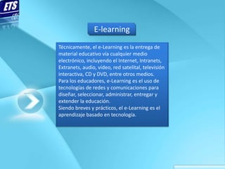 E-learning
Técnicamente, el e-Learning es la entrega de
material educativo vía cualquier medio
electrónico, incluyendo el Internet, Intranets,
Extranets, audio, vídeo, red satelital, televisión
interactiva, CD y DVD, entre otros medios.
Para los educadores, e-Learning es el uso de
tecnologías de redes y comunicaciones para
diseñar, seleccionar, administrar, entregar y
extender la educación.
Siendo breves y prácticos, el e-Learning es el
aprendizaje basado en tecnología.
 