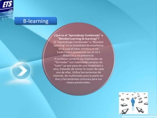B-learning

              ¿Qué es el "Aprendizaje Combinado" o
                   "Blended Learning (b-learning)"?
              El "Aprendizaje Combinado" o "Blended
              Learning" es la modalidad de enseñanza
                    en la cual el tutor combina el rol
                  tradicional o presencial con el rol a
                        distancia o no-presencial.
               El profesor combina sus habilidades de
               "formador" con habilidades propias de
              "tutor" ya que pasa de una modalidad a
             otra, tratando de tomar lo mejor de cada
                una de ellas. Utiliza herramientas de
             internet, de multimedia para la parte on-
               line y herramientas comunes para sus
                           clases presenciales.
 