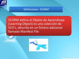 Definiciones - SCORM


SCORM define al Objeto de Aprendizaje
(Learning Object) es una colección de
SCO's, descrita en un fichero adicional
llamado Manifest File
 