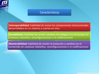 Características


Interoperabilidad: habilidad de tomar los componentes instruccionales
desarrollados en un sistema y usarlos en otro.

Durabilidad: habilidad de resistir cambios tecnológicos en el tiempo sin
costosos rediseños, reconfiguraciones o re-codificaciones

Mantenibilidad: habilidad de resistir la evolución y cambios en el
contenido sin costosos rediseños, reconfiguraciones o re-codificaciones
 