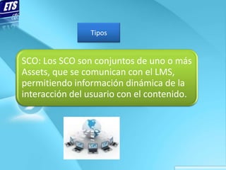 Tipos


SCO: Los SCO son conjuntos de uno o más
Assets, que se comunican con el LMS,
permitiendo información dinámica de la
interacción del usuario con el contenido.
 