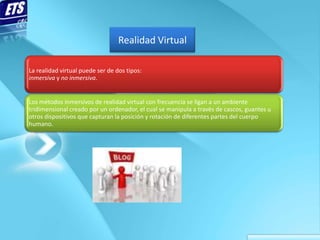 Realidad Virtual

La realidad virtual puede ser de dos tipos:
inmersiva y no inmersiva.


Los métodos inmersivos de realidad virtual con frecuencia se ligan a un ambiente
tridimensional creado por un ordenador, el cual se manipula a través de cascos, guantes u
otros dispositivos que capturan la posición y rotación de diferentes partes del cuerpo
humano.
 