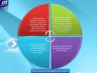 Un LMS registra usuarios,
     LMS (Learning
                             organiza los diferentes
Management System -
                             cursos en un catálogo,
 Sistema de gestión de
                           almacena datos sobre los
aprendizaje): Software
                           usuarios, también provee
   que automatiza la
                           informes para la gestión y
   administración de
                             desarrolla procesos de
acciones de formación.
                                 comunicación.




Al igual que ocurre con
   los CMS, podemos        Los últimos LMS permiten
  encontrar LMS bajo        posibilidades de autoría
licencias propietarias y         de contenidos
      open-source.




   LMS (Learning Management System)
 