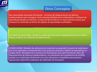 Otros Conceptos
ADL Aprendizaje Avanzado Distribuido - Iniciativa del Departamento de defensa
estadounidense para conseguir cierta interoperabilidad entre ordenadores y software de
aprendizaje basado en Internet, a través del desarrollo de un marco técnico común que
almacena el contenido en forma de objetos de aprendizaje reutilizables.




LO Objeto de aprendizaje: Unidad re-usable de información independiente de los medios.
Bloque modular de contenido de teleformación.




SCORM SCORM: (Modelo de referencia de contenido compartido) Conjunto de estándares
que al ser aplicados al contenido del curso producen pequeños objetos de aprendizaje re-
usables (RLO). Resultado de la iniciativa de Aprendizaje avanzado distribuido (ADL) del
Departamento de Defensa Estadounidense. Los elementos de la plataforma de SCORM
pueden ser combinados fácilmente con otros elementos compatibles para producir
reposiciones altamente modulares de materiales de formación.
 