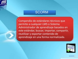 SCORM

Compendio de estándares técnicos que
permite a cualquier LMS o Sistema
Administrador de aprendizaje basados en
este estándar, buscar, importar, compartir,
reutilizar y exportar contenido de
aprendizaje en una forma normalizada.
 