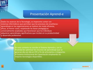 Presentación Aprend-e
Dados los avances de la Tecnología, es imperante contar con
sistemas informáticos que permitan que los procesos de enseñanza-
aprendizaje en las organizaciones se realicen de modo eficiente,
eficaz, al menor costo, respetando las bases pedagógicas
universalmente aceptadas que favorezcan que los individuos
adquieran aprendizajes significativos que incidan en su productividad
y desarrollo profesional.




                En este contexto se concibe el Sistema Aprend-e, con la
                finalidad de optimizar los recursos de aprendizaje que se
                generan día con día en CFE a fin de articularlos e integrarlos
                al Sistema Institucional de Capacitación empleando las
                mejores tecnologías disponibles.
 
