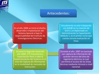 Antecedentes:


                                             Actualmente se esta trabajando
En el año 2006 se inició el diseño,             con Edit@ en la creación de
  desarrollo e implantación del                   SCO’s y el Diplomado en
     Sistema Aprend-e bajo la                 Administración la Capacitación
 responsabilidad del Instituto de            Módulo 1, es el primer curso que
    Investigaciones Eléctricas.                cuenta conuna evaluación en
                                                            línea.



  Durante la Segunda mitad del               Durante el año 2007 se concluyó
   año 2006, ETS Consultoría y                 con captura de información de
   Capacitación llevó a cabo la                 carácter técnico del área de
implementación del sistema en el                 ingeniería eléctrica, lo cual
 área de Captura de información               permitirá el acceso de las áreas
 en la modalidad de manuales de              técnicas mediante intranet a nivel
           instrucción.                                   nacional.
 