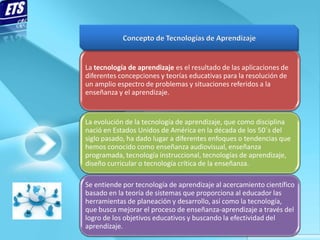 La tecnología de aprendizaje es el resultado de las aplicaciones de
diferentes concepciones y teorías educativas para la resolución de
un amplio espectro de problemas y situaciones referidos a la
enseñanza y el aprendizaje.


La evolución de la tecnología de aprendizaje, que como disciplina
nació en Estados Unidos de América en la década de los 50´s del
siglo pasado, ha dado lugar a diferentes enfoques o tendencias que
hemos conocido como enseñanza audiovisual, enseñanza
programada, tecnología instruccional, tecnologías de aprendizaje,
diseño curricular o tecnología crítica de la enseñanza.

Se entiende por tecnología de aprendizaje al acercamiento científico
basado en la teoría de sistemas que proporciona al educador las
herramientas de planeación y desarrollo, así como la tecnología,
que busca mejorar el proceso de enseñanza-aprendizaje a través del
logro de los objetivos educativos y buscando la efectividad del
aprendizaje.
 