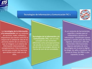 Las tecnologías de la información                                           Es un conjunto de herramientas,
y la comunicación son un conjunto                                                soportes y canales para el
   de servicios, redes, software y                                                tratamiento y acceso a la
                                      Tecnologías de la Información y la
dispositivos que tienen como fin la                                          información. Constituyen nuevos
                                       Comunicación (TIC), son un solo
mejora de la calidad de vida de las                                         soportes y canales para dar forma,
                                          concepto en dos vertientes
 personas dentro de un entorno, y                                              registrar, almacenar y difundir
                                      diferentes como principal premisa
  que se integran a un sistema de                                               contenidos informacionales.
                                       de estudio en la ciencias sociales
   información interconectado y                                                  Algunos ejemplos de estas
                                      donde tales tecnologías afectan la
 complementario. Esta innovación                                             tecnologías son la pizarra digital ,
                                       forma de vivir de las sociedades.
  servirá para romper las barreras                                          los blogs, los wikis, el podcast, los
   que existen entre cada uno de                                              cursos en línea, los ORA´s y por
                ellos.                                                                supuesto, la web.
 
