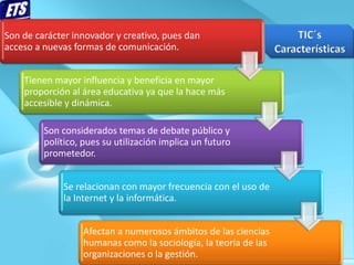 Son de carácter innovador y creativo, pues dan
acceso a nuevas formas de comunicación.


    Tienen mayor influencia y beneficia en mayor
    proporción al área educativa ya que la hace más
    accesible y dinámica.

         Son considerados temas de debate público y
         político, pues su utilización implica un futuro
         prometedor.


             Se relacionan con mayor frecuencia con el uso de
             la Internet y la informática.


                  Afectan a numerosos ámbitos de las ciencias
                  humanas como la sociología, la teoría de las
                  organizaciones o la gestión.
 