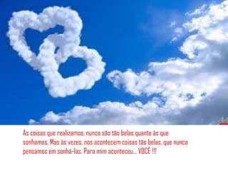 As coisas que realizamos, nunca são tão belas quanto às que
sonhamos. Mas às vezes, nos acontecem coisas tão belas, que nunca
pensamos em sonhá-las. Para mim aconteceu… VOCÊ !!!
 