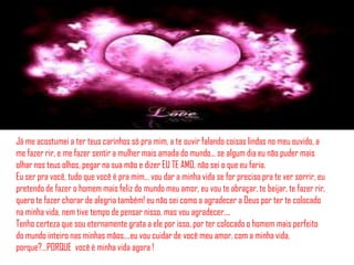 Já me acostumei a ter teus carinhos só pra mim, a te ouvir falando coisas lindas no meu ouvido, a
me fazer rir, e me fazer sentir a mulher mais amada do mundo... se algum dia eu não puder mais
olhar nos teus olhos, pegar na sua mão e dizer EU TE AMO, não sei o que eu faria.
Eu ser pra você, tudo que você é pra mim… vou dar a minha vida se for preciso pra te ver sorrir, eu
pretendo de fazer o homem mais feliz do mundo meu amor, eu vou te abraçar, te beijar, te fazer rir,
quero te fazer chorar de alegria também! eu não sei como a agradecer a Deus por ter te colocado
na minha vida, nem tive tempo de pensar nisso, mas vou agradecer....
Tenho certeza que sou eternamente grata a ele por isso, por ter colocado o homem mais perfeito
do mundo inteiro nas minhas mãos....eu vou cuidar de você meu amor, com a minha vida,
porque?…PORQUE você é minha vida agora !
 