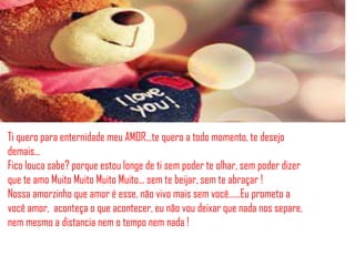 Ti quero para enternidade meu AMOR...te quero a todo momento, te desejo
demais...
Fico louca sabe? porque estou longe de ti sem poder te olhar, sem poder dizer
que te amo Muito Muito Muito Muito... sem te beijar, sem te abraçar !
Nossa amorzinho que amor é esse, não vivo mais sem você......Eu prometo a
você amor, aconteça o que acontecer, eu não vou deixar que nada nos separe,
nem mesmo a distancia nem o tempo nem nada !
 