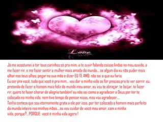 Já me acostumei a ter teus carinhos só pra mim, a te ouvir falando coisas lindas no meu ouvido, a
me fazer rir, e me fazer sentir a mulher mais amada do mundo... se algum dia eu não puder mais
olhar nos teus olhos, pegar na sua mão e dizer EU TE AMO, não sei o que eu faria.
Eu ser pra você, tudo que você é pra mim… vou dar a minha vida se for preciso pra te ver sorrir, eu
pretendo de fazer o homem mais feliz do mundo meu amor, eu vou te abraçar, te beijar, te fazer
rir, quero te fazer chorar de alegria também! eu não sei como a agradecer a Deus por ter te
colocado na minha vida, nem tive tempo de pensar nisso, mas vou agradecer....
Tenho certeza que sou eternamente grata a ele por isso, por ter colocado o homem mais perfeito
do mundo inteiro nas minhas mãos....eu vou cuidar de você meu amor, com a minha
vida, porque?…PORQUE você é minha vida agora !
 