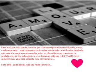 Eu te amo por tudo que és pra mim, por tudo que representa na minha vida, nunca
mude meu amor... voce representa muita coisa, você mudou a minha vida desdo dia
que passou a morar no meu coração, antes eu não sabia o que era o amor de
verdade, mas ao teu lado agora eu sei, é tudo que sinto por ti. EU TE AMO. Serei
somente sua e você será somente meu eternamente....
Eu te αmo , eu te αdoro...nαõ sou nαdα sem você …
 