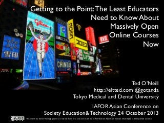 Getting to the Point: The Least Educators
Need to Know About
Massively Open
Online Courses
Now

Ted O’Neill
http://eltted.com @gotanda
Tokyo Medical and Dental University
IAFOR Asian Conference on
Society Education& Technology 24 October 2013
This work by Ted O’Neill @gotanda is licensed under a Creative Commons Attribution-NonCommercial-ShareAlike 3.0 Unported License

 