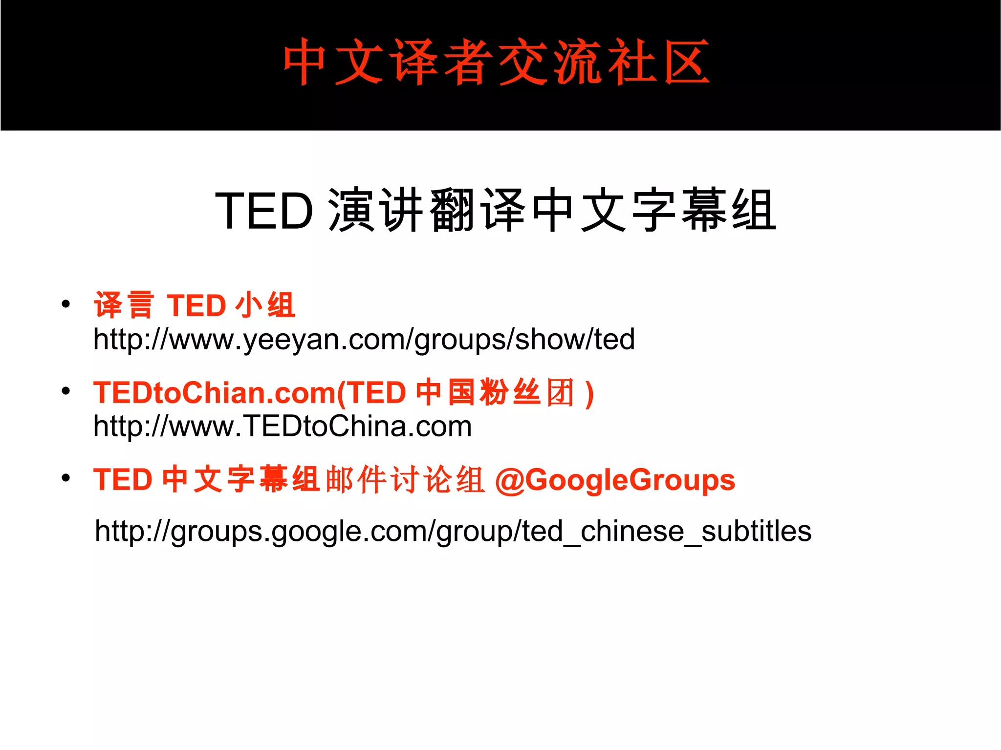 TED 演讲翻译中文字幕组 译言 TED 小组   http:// www.yeeyan.com/groups/show/ted TED toChian.com(TED 中国粉丝 团 ) http://www.TEDtoChina.com TED 中文字幕组 邮件讨论组 @GoogleGroups http://groups.google.com/group/ted_chinese_subtitles 译者须知 中文译者交流社区 