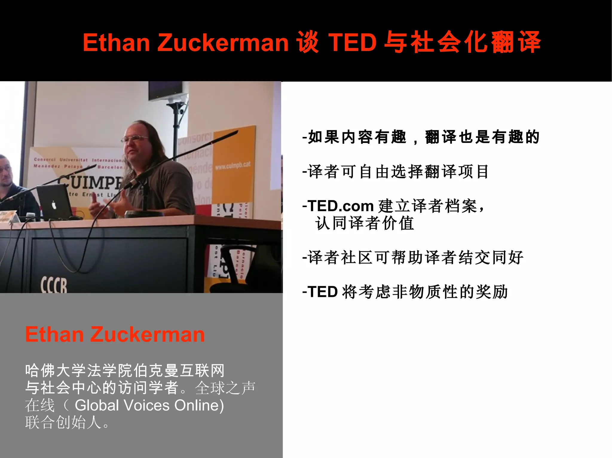 携手共创完美社区 Ethan Zuckerman 谈 TED 与社会化翻译 Ethan Zuckerman   哈佛大学法学院伯克曼互联网 与社会中心的访问学者 。全球之声 在线（ Global Voices Online) 联合创始人。    如果内容有趣，翻译也是有趣的 译者可自由选择翻译项目 TED.com 建立译者档案， 认同译者价值 译者社区可帮助译者结交同好 TED 将考虑非物质性的奖励 