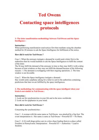 Ted Owens
Contacting space intelligences
protocols
1- The letter manifestation methodology between Ted Owens and the Space
Intelligence :
Instruction :
When performing manifestation send notices first then meditate using the chamber
method for 20 minutes to ask the Space Intelligence for fulfillment of the notice.
How did it work for Ted Owens ?
Case 1. When the emissary instigate a demand he would send a letter first to the
authorities then he would meditate to ask the Space Intelligences to fulfil the content
of the letter.
The SI may fulfil the demand of the emissary in time or they may fulfil it with a delay
because of time windows or they may not fulfil the demand because of the following
reasons : 1.The demand is overlapping with their ongoing operations. 2. The time
window is not favorable.
Case 2 . When the Space intelligence instigate a demand :
they would send a epiphany asking for a letter to sent to the authorities containing
predictions that later on are fulfilled by the space intelligences.
2. The methodology for communicating with the space intelligent when your
brain is not similar to Ted Owens :
Instruction :
1. Look out for synchronicities in your life and in the news worldwide.
2. Look out for epiphanies in your mind.
How did it work for Ted Owens ?
Concerning the synchronicities :
Case 1 : A woman with the same name as Ted Owens was attacked by a big foot. The
event interpretation is : Her name is same as Ted Owens + Powerful ET + No Harm.
Case 2 : A S.I craft drags police cars in a slow chase leading them to a place called
Freedom in Pennsylvania. Interpretation : Powerful ET + Authorities + Lead to
freedom.
 
