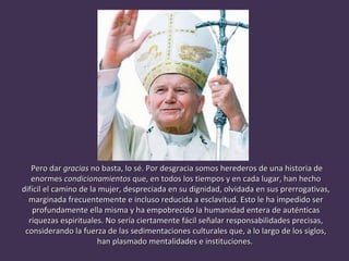 Pero dar  gracias  no basta, lo sé. Por desgracia somos herederos de una historia de enormes  condicionamientos  que, en todos los tiempos y en cada lugar, han hecho difícil el camino de la mujer, despreciada en su dignidad, olvidada en sus prerrogativas, marginada frecuentemente e incluso reducida a esclavitud. Esto le ha impedido ser profundamente ella misma y ha empobrecido la humanidad entera de auténticas riquezas espirituales. No sería ciertamente fácil señalar responsabilidades precisas, considerando la fuerza de las sedimentaciones culturales que, a lo largo de los siglos, han plasmado mentalidades e instituciones.  