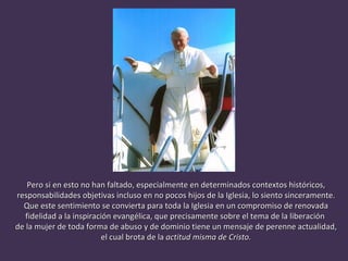 Pero si en esto no han faltado, especialmente en determinados contextos históricos, responsabilidades objetivas incluso en no pocos hijos de la Iglesia, lo siento sinceramente. Que este sentimiento se convierta para toda la Iglesia en un compromiso de renovada fidelidad a la inspiración evangélica, que precisamente sobre el tema de la liberación  de la mujer de toda forma de abuso y de dominio tiene un mensaje de perenne actualidad, el cual brota de la  actitud misma de Cristo.  