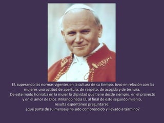 El, superando las normas vigentes en la cultura de su tiempo, tuvo en relación con las mujeres una actitud de apertura, de respeto, de acogida y de ternura.  De este modo honraba en la mujer la dignidad que tiene desde siempre, en el proyecto y en el amor de Dios. Mirando hacia El, al final de este segundo milenio,  resulta espontáneo preguntarse:  ¿qué parte de su mensaje ha sido comprendido y llevado a término? 