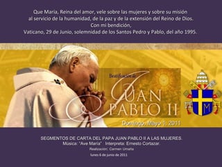 Que María, Reina del amor, vele sobre las mujeres y sobre su misión  al servicio de la humanidad, de la paz y de la extensión del Reino de Dios. Con mi bendición, Vaticano, 29 de Junio, solemnidad de los Santos Pedro y Pablo, del año 1995.  SEGMENTOS DE CARTA DEL PAPA JUAN PABLO II A LAS MUJERES. Música: “Ave María”  Interpreta: Ernesto Cortazar. Realización :  Carmen   Umaña Domingo, Mayo 1, 2011 lunes 6 de junio de 2011 